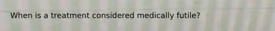 When is a treatment considered medically futile?