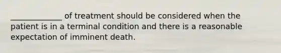 _____________ of treatment should be considered when the patient is in a terminal condition and there is a reasonable expectation of imminent death.