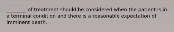 ________ of treatment should be considered when the patient is in a terminal condition and there is a reasonable expectation of imminent death.