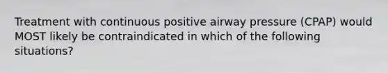 Treatment with continuous positive airway pressure (CPAP) would MOST likely be contraindicated in which of the following situations?