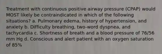 Treatment with continuous positive airway pressure (CPAP) would MOST likely be contraindicated in which of the following situations? a. Pulmonary edema, history of hypertension, and anxiety b. Difficulty breathing, two-word dyspnea, and tachycardia c. Shortness of breath and a blood pressure of 76/56 mm Hg d. Conscious and alert patient with an oxygen saturation of 85%