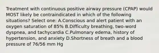 Treatment with continuous positive airway pressure (CPAP) would MOST likely be contraindicated in which of the following situations? Select one: A.Conscious and alert patient with an oxygen saturation of 85% B.Difficulty breathing, two-word dyspnea, and tachycardia C.Pulmonary edema, history of hypertension, and anxiety D.Shortness of breath and a blood pressure of 76/56 mm Hg