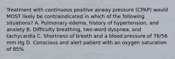 Treatment with continuous positive airway pressure (CPAP) would MOST likely be contraindicated in which of the following situations? A. Pulmonary edema, history of hypertension, and anxiety B. Difficulty breathing, two-word dyspnea, and tachycardia C. Shortness of breath and a blood pressure of 76/56 mm Hg D. Conscious and alert patient with an oxygen saturation of 85%