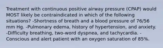 Treatment with continuous positive airway pressure (CPAP) would MOST likely be contraindicated in which of the following situations? -Shortness of breath and a blood pressure of 76/56 mm Hg. -Pulmonary edema, history of hypertension, and anxiety. -Difficulty breathing, two-word dyspnea, and tachycardia. -Conscious and alert patient with an oxygen saturation of 85%.