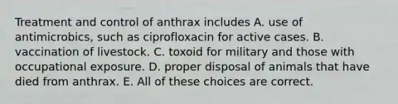 Treatment and control of anthrax includes A. use of antimicrobics, such as ciprofloxacin for active cases. B. vaccination of livestock. C. toxoid for military and those with occupational exposure. D. proper disposal of animals that have died from anthrax. E. All of these choices are correct.