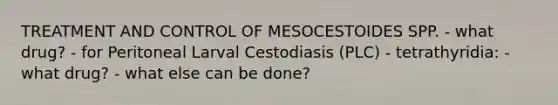 TREATMENT AND CONTROL OF MESOCESTOIDES SPP. - what drug? - for Peritoneal Larval Cestodiasis (PLC) - tetrathyridia: - what drug? - what else can be done?