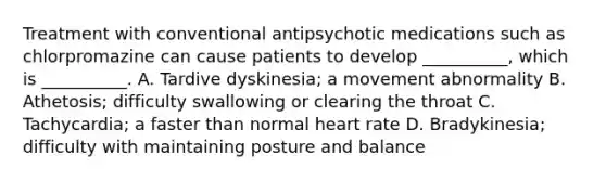 Treatment with conventional antipsychotic medications such as chlorpromazine can cause patients to develop __________, which is __________. A. Tardive dyskinesia; a movement abnormality B. Athetosis; difficulty swallowing or clearing the throat C. Tachycardia; a faster than normal heart rate D. Bradykinesia; difficulty with maintaining posture and balance