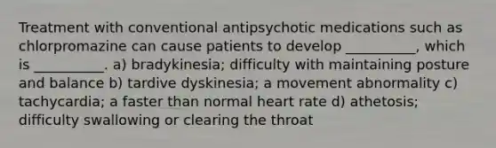 Treatment with conventional antipsychotic medications such as chlorpromazine can cause patients to develop __________, which is __________. a) bradykinesia; difficulty with maintaining posture and balance b) tardive dyskinesia; a movement abnormality c) tachycardia; a faster than normal heart rate d) athetosis; difficulty swallowing or clearing the throat