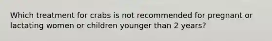 Which treatment for crabs is not recommended for pregnant or lactating women or children younger than 2 years?