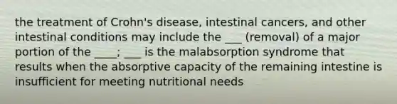 the treatment of Crohn's disease, intestinal cancers, and other intestinal conditions may include the ___ (removal) of a major portion of the ____; ___ is the malabsorption syndrome that results when the absorptive capacity of the remaining intestine is insufficient for meeting nutritional needs