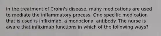 In the treatment of Crohn's disease, many medications are used to mediate the inflammatory process. One specific medication that is used is infliximab, a monoclonal antibody. The nurse is aware that infliximab functions in which of the following ways?