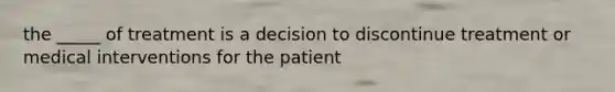 the _____ of treatment is a decision to discontinue treatment or medical interventions for the patient