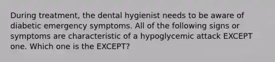 During treatment, the dental hygienist needs to be aware of diabetic emergency symptoms. All of the following signs or symptoms are characteristic of a hypoglycemic attack EXCEPT one. Which one is the EXCEPT?