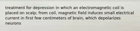 treatment for depression in which an electromagnetic coil is placed on scalp; from coil, magnetic field induces small electrical current in first few centimeters of brain, which depolarizes neurons