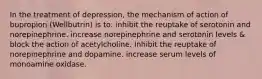 In the treatment of depression, the mechanism of action of bupropion (Wellbutrin) is to: inhibit the reuptake of serotonin and norepinephrine. increase norepinephrine and serotonin levels & block the action of acetylcholine. Inhibit the reuptake of norepinephrine and dopamine. increase serum levels of monoamine oxidase.