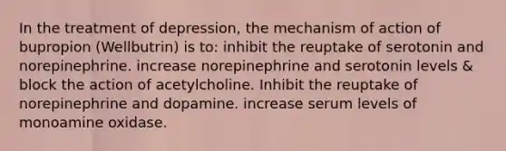 In the treatment of depression, the mechanism of action of bupropion (Wellbutrin) is to: inhibit the reuptake of serotonin and norepinephrine. increase norepinephrine and serotonin levels & block the action of acetylcholine. Inhibit the reuptake of norepinephrine and dopamine. increase serum levels of monoamine oxidase.