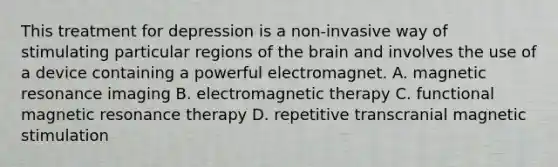 This treatment for depression is a non-invasive way of stimulating particular regions of the brain and involves the use of a device containing a powerful electromagnet. A. magnetic resonance imaging B. electromagnetic therapy C. functional magnetic resonance therapy D. repetitive transcranial magnetic stimulation