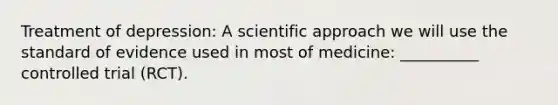 Treatment of depression: A scientific approach we will use the standard of evidence used in most of medicine: __________ controlled trial (RCT).