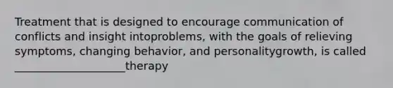 Treatment that is designed to encourage communication of conflicts and insight intoproblems, with the goals of relieving symptoms, changing behavior, and personalitygrowth, is called ____________________therapy