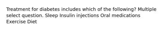 Treatment for diabetes includes which of the following? Multiple select question. Sleep Insulin injections Oral medications Exercise Diet