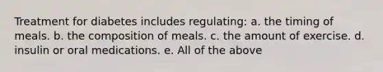 Treatment for diabetes includes regulating: a. the timing of meals. b. the composition of meals. c. the amount of exercise. d. insulin or oral medications. e. All of the above