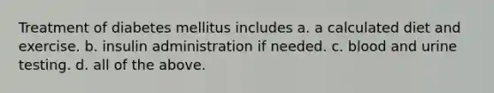 Treatment of diabetes mellitus includes a. a calculated diet and exercise. b. insulin administration if needed. c. blood and urine testing. d. all of the above.