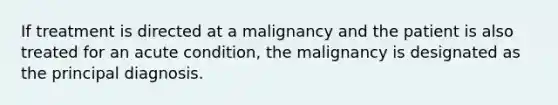 If treatment is directed at a malignancy and the patient is also treated for an acute condition, the malignancy is designated as the principal diagnosis.