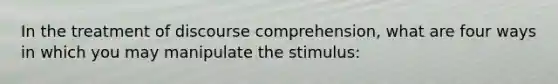 In the treatment of discourse comprehension, what are four ways in which you may manipulate the stimulus: