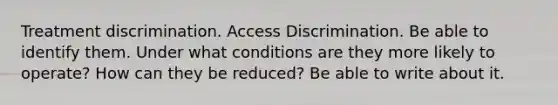 Treatment discrimination. Access Discrimination. Be able to identify them. Under what conditions are they more likely to operate? How can they be reduced? Be able to write about it.