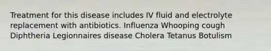 Treatment for this disease includes IV fluid and electrolyte replacement with antibiotics. Influenza Whooping cough Diphtheria Legionnaires disease Cholera Tetanus Botulism