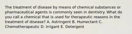 The treatment of disease by means of chemical substances or pharmaceutical agents is commonly seen in dentistry. What do you call a chemical that is used for therapeutic reasons in the treatment of disease? A. Astringent B. Humectant C. Chemotherapeutic D. Irrigant E. Detergent