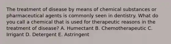 The treatment of disease by means of chemical substances or pharmaceutical agents is commonly seen in dentistry. What do you call a chemical that is used for therapeutic reasons in the treatment of disease? A. Humectant B. Chemotherapeutic C. Irrigant D. Detergent E. Astringent