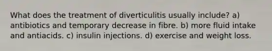 What does the treatment of diverticulitis usually include? a) antibiotics and temporary decrease in fibre. b) more fluid intake and antiacids. c) insulin injections. d) exercise and weight loss.