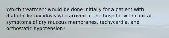 Which treatment would be done initially for a patient with diabetic ketoacidosis who arrived at the hospital with clinical symptoms of dry mucous membranes, tachycardia, and orthostatic hypotension?