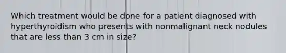 Which treatment would be done for a patient diagnosed with hyperthyroidism who presents with nonmalignant neck nodules that are <a href='https://www.questionai.com/knowledge/k7BtlYpAMX-less-than' class='anchor-knowledge'>less than</a> 3 cm in size?