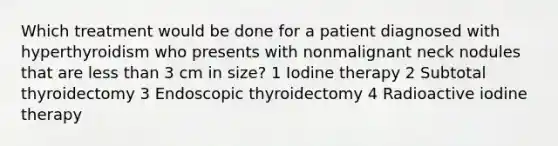 Which treatment would be done for a patient diagnosed with hyperthyroidism who presents with nonmalignant neck nodules that are less than 3 cm in size? 1 Iodine therapy 2 Subtotal thyroidectomy 3 Endoscopic thyroidectomy 4 Radioactive iodine therapy