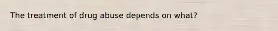 The treatment of drug abuse depends on what?