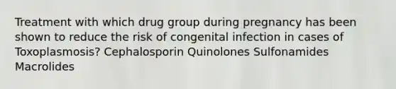 Treatment with which drug group during pregnancy has been shown to reduce the risk of congenital infection in cases of Toxoplasmosis? Cephalosporin Quinolones Sulfonamides Macrolides