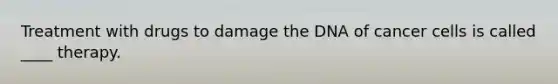 Treatment with drugs to damage the DNA of cancer cells is called ____ therapy.