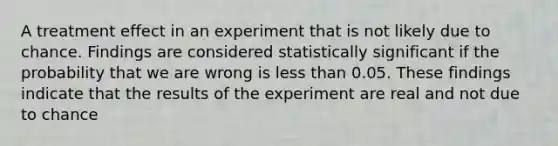 A treatment effect in an experiment that is not likely due to chance. Findings are considered statistically significant if the probability that we are wrong is less than 0.05. These findings indicate that the results of the experiment are real and not due to chance