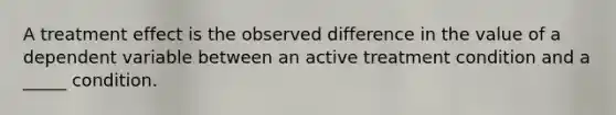 A treatment effect is the observed difference in the value of a dependent variable between an active treatment condition and a _____ condition.