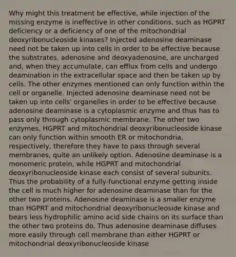 Why might this treatment be effective, while injection of the missing enzyme is ineffective in other conditions, such as HGPRT deficiency or a deficiency of one of the mitochondrial deoxyribonucleoside kinases? Injected adenosine deaminase need not be taken up into cells in order to be effective because the substrates, adenosine and deoxyadenosine, are uncharged and, when they accumulate, can efflux from cells and undergo deamination in the extracellular space and then be taken up by cells. The other enzymes mentioned can only function within the cell or organelle. Injected adenosine deaminase need not be taken up into cells' organelles in order to be effective because adenosine deaminase is a cytoplasmic enzyme and thus has to pass only through cytoplasmic membrane. The other two enzymes, HGPRT and mitochondrial deoxyribonucleoside kinase can only function within smooth ER or mitochondria, respectively, therefore they have to pass through several membranes, quite an unlikely option. Adenosine deaminase is a monomeric protein, while HGPRT and mitochondrial deoxyribonucleoside kinase each consist of several subunits. Thus the probability of a fully-functional enzyme getting inside the cell is much higher for adenosine deaminase than for the other two proteins. Adenosine deaminase is a smaller enzyme than HGPRT and mitochondrial deoxyribonucleoside kinase and bears less hydrophilic amino acid side chains on its surface than the other two proteins do. Thus adenosine deaminase diffuses more easily through cell membrane than either HGPRT or mitochondrial deoxyribonucleoside kinase