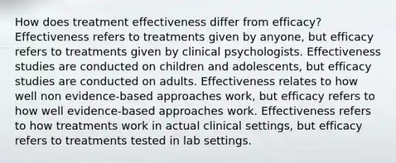 How does treatment effectiveness differ from efficacy? Effectiveness refers to treatments given by anyone, but efficacy refers to treatments given by clinical psychologists. Effectiveness studies are conducted on children and adolescents, but efficacy studies are conducted on adults. Effectiveness relates to how well non evidence-based approaches work, but efficacy refers to how well evidence-based approaches work. Effectiveness refers to how treatments work in actual clinical settings, but efficacy refers to treatments tested in lab settings.