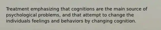 Treatment emphasizing that cognitions are the main source of psychological problems, and that attempt to change the individuals feelings and behaviors by changing cognition.