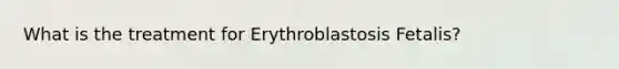 What is the treatment for Erythroblastosis Fetalis?