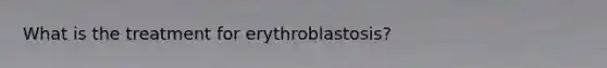 What is the treatment for erythroblastosis?