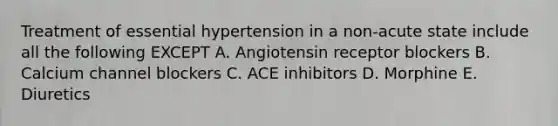 Treatment of essential hypertension in a non-acute state include all the following EXCEPT A. Angiotensin receptor blockers B. Calcium channel blockers C. ACE inhibitors D. Morphine E. Diuretics