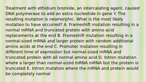 Treatment with ethidium bromide, an intercalating agent, caused DNA polymerase to add an extra nucleotide in gene Y. The resulting mutation is neomorphic. What is the most likely mutation to have occurred? A. Frameshift mutation resulting in a normal mRNA and truncated protein with amino acid replacements at the end B. Frameshift mutation resulting in a normal-sized mRNA and larger protein with random additional amino acids at the end C. Promoter mutation resulting in different time of expression but normal-sized mRNA and truncated protein with all normal amino acid D. Intron mutation where a larger than normal-sized mRNA mRNA but the protein is truncated E. Intron mutation where the mRNA and protein would be completely normal