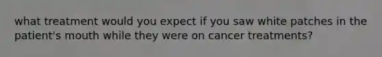 what treatment would you expect if you saw white patches in the patient's mouth while they were on cancer treatments?