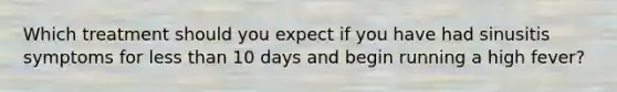 Which treatment should you expect if you have had sinusitis symptoms for less than 10 days and begin running a high fever?